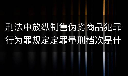 刑法中放纵制售伪劣商品犯罪行为罪规定定罪量刑档次是什么