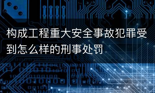 构成工程重大安全事故犯罪受到怎么样的刑事处罚