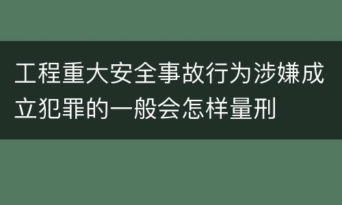 工程重大安全事故行为涉嫌成立犯罪的一般会怎样量刑