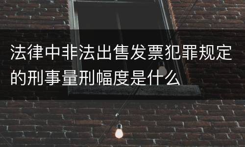 法律中非法出售发票犯罪规定的刑事量刑幅度是什么