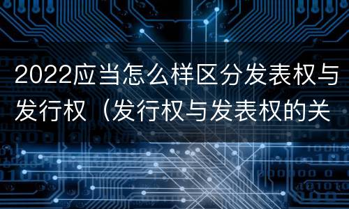 2022应当怎么样区分发表权与发行权（发行权与发表权的关系）
