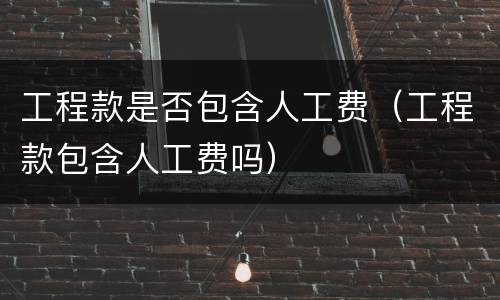 工程款是否包含人工费（工程款包含人工费吗）