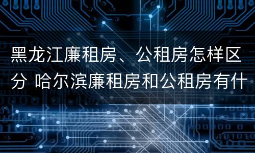 黑龙江廉租房、公租房怎样区分 哈尔滨廉租房和公租房有什么区别