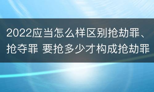 2022应当怎么样区别抢劫罪、抢夺罪 要抢多少才构成抢劫罪