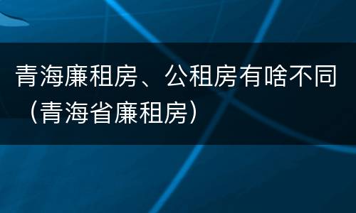 青海廉租房、公租房有啥不同（青海省廉租房）