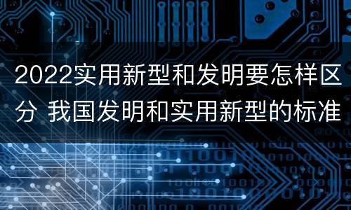 2022实用新型和发明要怎样区分 我国发明和实用新型的标准