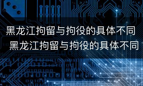 黑龙江拘留与拘役的具体不同 黑龙江拘留与拘役的具体不同之处