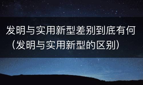 发明与实用新型差别到底有何（发明与实用新型的区别）