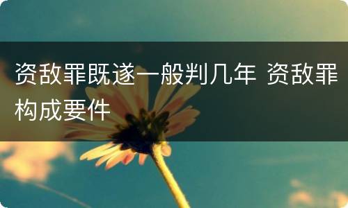 资敌罪既遂一般判几年 资敌罪构成要件