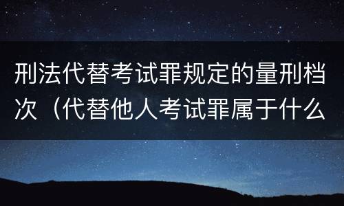 刑法代替考试罪规定的量刑档次（代替他人考试罪属于什么类犯罪）