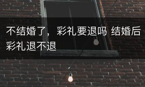 不结婚了，彩礼要退吗 结婚后彩礼退不退