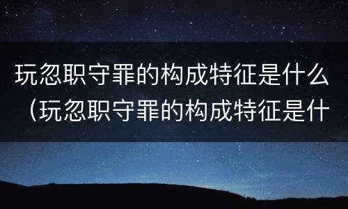 玩忽职守罪的构成特征是什么（玩忽职守罪的构成特征是什么意思）