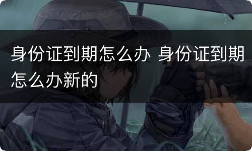 身份证到期怎么办 身份证到期怎么办新的
