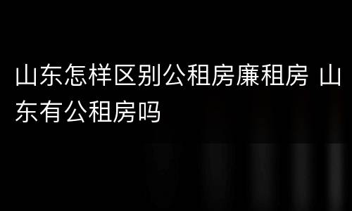 山东怎样区别公租房廉租房 山东有公租房吗