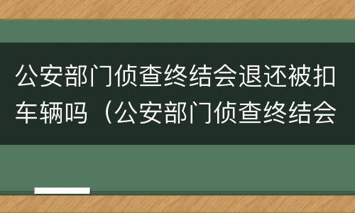 公安部门侦查终结会退还被扣车辆吗（公安部门侦查终结会退还被扣车辆吗怎么处理）