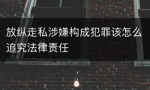 放纵走私涉嫌构成犯罪该怎么追究法律责任