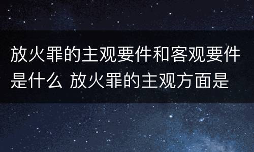 放火罪的主观要件和客观要件是什么 放火罪的主观方面是