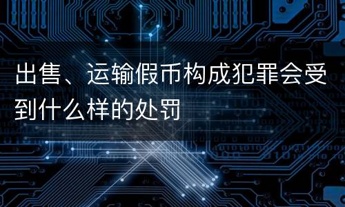 出售、运输假币构成犯罪会受到什么样的处罚