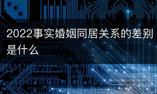 2022事实婚姻同居关系的差别是什么
