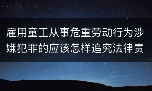 雇用童工从事危重劳动行为涉嫌犯罪的应该怎样追究法律责任