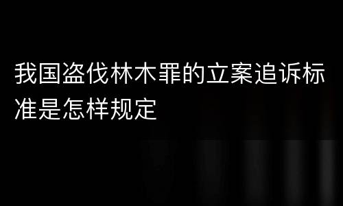我国盗伐林木罪的立案追诉标准是怎样规定