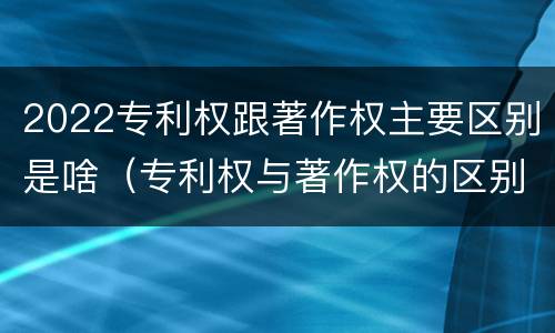 2022专利权跟著作权主要区别是啥（专利权与著作权的区别与联系）