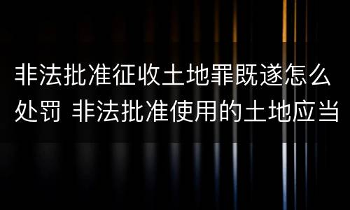 非法批准征收土地罪既遂怎么处罚 非法批准使用的土地应当收回
