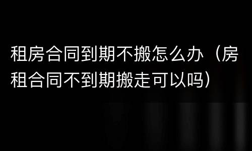 租房合同到期不搬怎么办（房租合同不到期搬走可以吗）
