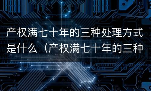 产权满七十年的三种处理方式是什么（产权满七十年的三种处理方式是什么呢）