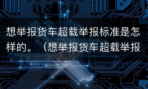想举报货车超载举报标准是怎样的。（想举报货车超载举报标准是怎样的呢）