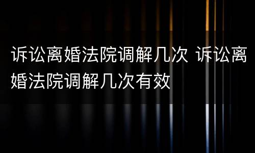 诉讼离婚法院调解几次 诉讼离婚法院调解几次有效