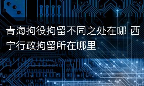 青海拘役拘留不同之处在哪 西宁行政拘留所在哪里