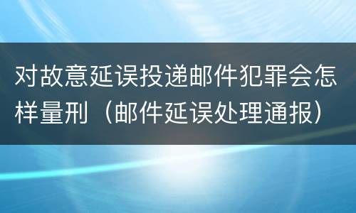 对故意延误投递邮件犯罪会怎样量刑（邮件延误处理通报）