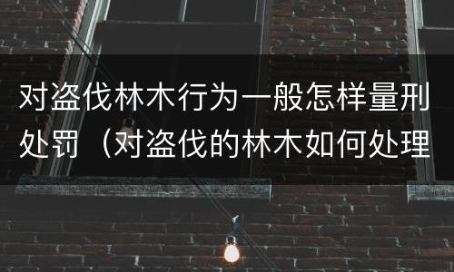 对盗伐林木行为一般怎样量刑处罚（对盗伐的林木如何处理）