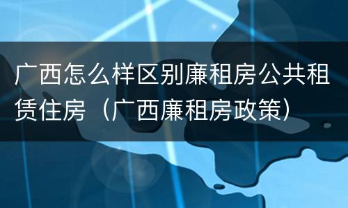 广西怎么样区别廉租房公共租赁住房（广西廉租房政策）