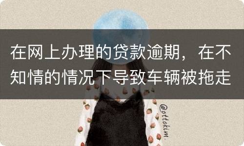 在网上办理的贷款逾期，在不知情的情况下导致车辆被拖走，应该怎么办