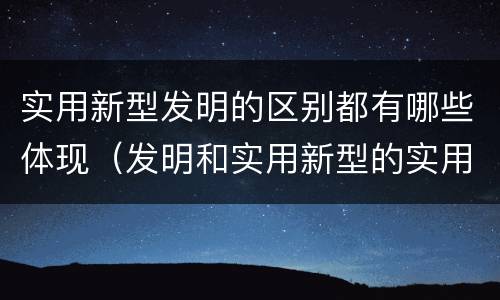 实用新型发明的区别都有哪些体现（发明和实用新型的实用性）