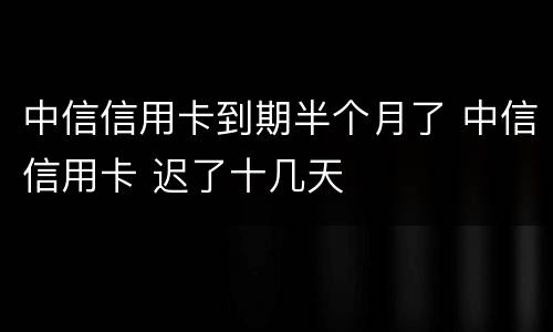 中信信用卡到期半个月了 中信信用卡 迟了十几天