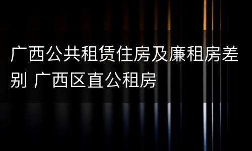 广西公共租赁住房及廉租房差别 广西区直公租房