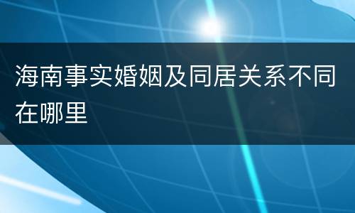 海南事实婚姻及同居关系不同在哪里