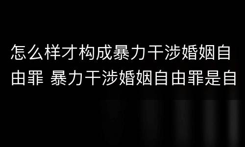 怎么样才构成暴力干涉婚姻自由罪 暴力干涉婚姻自由罪是自诉还是公诉