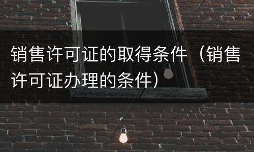 销售许可证的取得条件（销售许可证办理的条件）