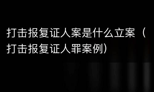 打击报复证人案是什么立案（打击报复证人罪案例）