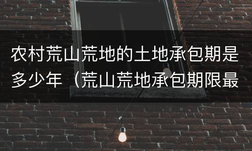 农村荒山荒地的土地承包期是多少年（荒山荒地承包期限最长是多久）