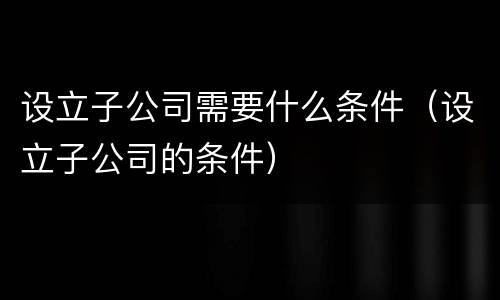 设立子公司需要什么条件（设立子公司的条件）