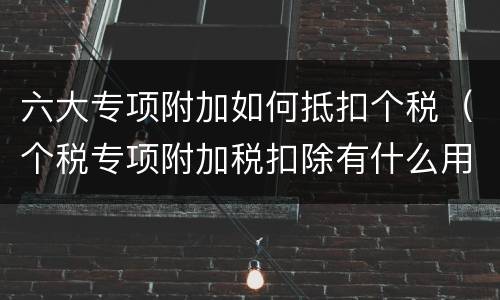 六大专项附加如何抵扣个税（个税专项附加税扣除有什么用）