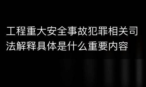 工程重大安全事故犯罪相关司法解释具体是什么重要内容