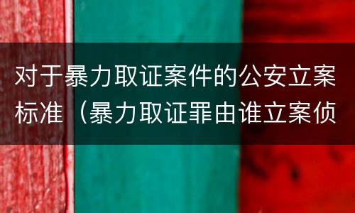 对于暴力取证案件的公安立案标准（暴力取证罪由谁立案侦查）