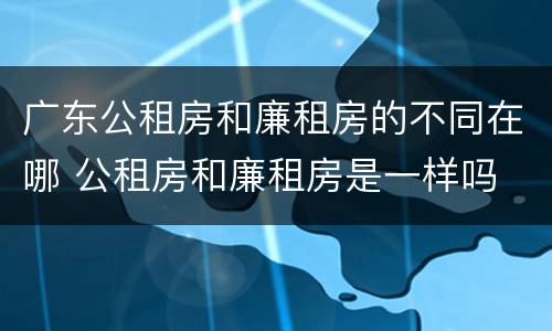 广东公租房和廉租房的不同在哪 公租房和廉租房是一样吗