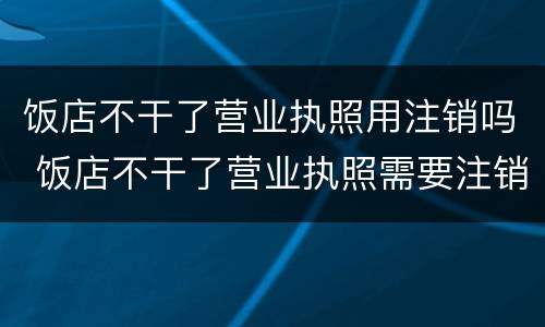 饭店不干了营业执照用注销吗 饭店不干了营业执照需要注销吗